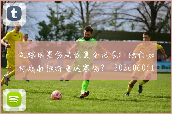 足球明星伤病恢复全记录:他们如何战胜挫折重返赛场?_20260605173544