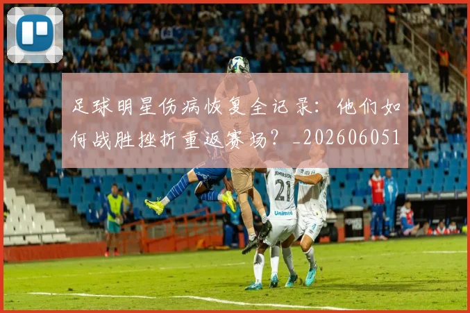 足球明星伤病恢复全记录：他们如何战胜挫折重返赛场？_20260605173544